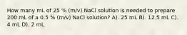 How many mL of 25 % (m/v) NaCl solution is needed to prepare 200 mL of a 0.5 % (m/v) NaCl solution? A). 25 mL B). 12.5 mL C). 4 mL D). 2 mL