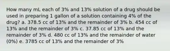 How many mL each of 3% and 13% solution of a drug should be used in preparing 1 gallon of a solution containing 4% of the drug? a. 378.5 cc of 13% and the remainder of 3% b. 454 cc of 13% and the remainder of 3% c. 37.85 cc of 13% and the remainder of 3% d. 480 cc of 13% and the remainder of water (0%) e. 3785 cc of 13% and the remainder of 3%