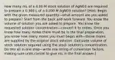 How many mL of a 4.00 M stock solution of AgNO3 are required to prepare a 0.300 L of a 0.200 M AgNO3 solution? [Hint: Begin with the given measured quantity—what amount are you asked to prepare? Start from the back and work forward. You know the volume of solution you are asked to prepare. You know the requested solution concentration—convert it to moles. Once you know how many moles there must be in the final preparation, you know how many moles you must begin with—those moles are supplied by the original stock solution. Calculate volume of stock solution required using the stock solution's concentration. Do this all in one step—write one string of conversion factors, making sure units cancel to give mL in the final answer.]