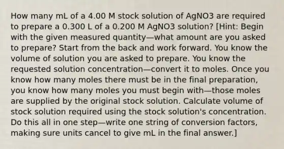 How many mL of a 4.00 M stock solution of AgNO3 are required to prepare a 0.300 L of a 0.200 M AgNO3 solution? [Hint: Begin with the given measured quantity—what amount are you asked to prepare? Start from the back and work forward. You know the volume of solution you are asked to prepare. You know the requested solution concentration—convert it to moles. Once you know how many moles there must be in the final preparation, you know how many moles you must begin with—those moles are supplied by the original stock solution. Calculate volume of stock solution required using the stock solution's concentration. Do this all in one step—write one string of conversion factors, making sure units cancel to give mL in the final answer.]