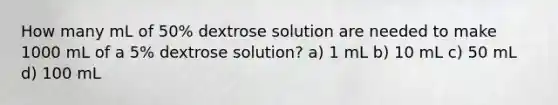 How many mL of 50% dextrose solution are needed to make 1000 mL of a 5% dextrose solution? a) 1 mL b) 10 mL c) 50 mL d) 100 mL