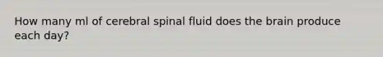 How many ml of cerebral spinal fluid does the brain produce each day?