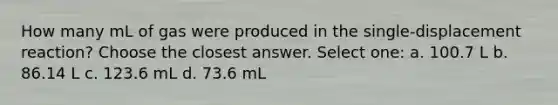 How many mL of gas were produced in the single-displacement reaction? Choose the closest answer. Select one: a. 100.7 L b. 86.14 L c. 123.6 mL d. 73.6 mL