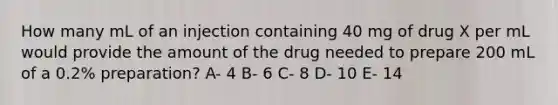 How many mL of an injection containing 40 mg of drug X per mL would provide the amount of the drug needed to prepare 200 mL of a 0.2% preparation? A- 4 B- 6 C- 8 D- 10 E- 14