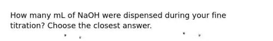 How many mL of NaOH were dispensed during your fine titration? Choose the closest answer.