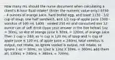 How many mL should the nurse document when calculating a client's 8-hour fluid intake? (Enter the numeric value only.) 0730 - 4 ounces of orange juice, hard boiled egg, and toast 1130 - 1/2 cup of soup, one half sandwich, and 1/2 cup of apple juice 1300 - vomitus of 100 mL 1400 - voided 250 ml and consumed one 12-ounce can of soft drink (type your answer in the box below) 1oz = 30mL; so 4oz of orange juice X 30mL = 120mL of orange juice Then 1 cup = 240; so ½ cup is 120 mL of soup and ½ cup of apple juice is 120 mL of apple juice = 240mL total vomitus is output, not intake, so ignore voided is output, not intake, so ignore 1 oz = 30mL; so 12oz is 12oz X 30mL = 360mL add them all; 120mL + 240mL + 360mL = 720mL