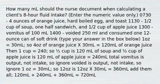 How many mL should the nurse document when calculating a client's 8-hour fluid intake? (Enter the numeric value only.) 0730 - 4 ounces of orange juice, hard boiled egg, and toast 1130 - 1/2 cup of soup, one half sandwich, and 1/2 cup of apple juice 1300 - vomitus of 100 mL 1400 - voided 250 ml and consumed one 12-ounce can of soft drink (type your answer in the box below) 1oz = 30mL; so 4oz of orange juice X 30mL = 120mL of orange juice Then 1 cup = 240; so ½ cup is 120 mL of soup and ½ cup of apple juice is 120 mL of apple juice = 240mL total vomitus is output, not intake, so ignore voided is output, not intake, so ignore 1 oz = 30mL; so 12oz is 12oz X 30mL = 360mL add them all; 120mL + 240mL + 360mL = 720mL