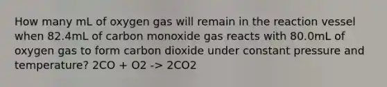 How many mL of oxygen gas will remain in the reaction vessel when 82.4mL of carbon monoxide gas reacts with 80.0mL of oxygen gas to form carbon dioxide under constant pressure and temperature? 2CO + O2 -> 2CO2