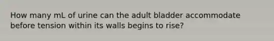 How many mL of urine can the adult bladder accommodate before tension within its walls begins to rise?