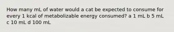 How many mL of water would a cat be expected to consume for every 1 kcal of metabolizable energy consumed? a 1 mL b 5 mL c 10 mL d 100 mL