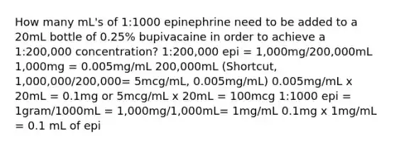 How many mL's of 1:1000 epinephrine need to be added to a 20mL bottle of 0.25% bupivacaine in order to achieve a 1:200,000 concentration? 1:200,000 epi = 1,000mg/200,000mL 1,000mg = 0.005mg/mL 200,000mL (Shortcut, 1,000,000/200,000= 5mcg/mL, 0.005mg/mL) 0.005mg/mL x 20mL = 0.1mg or 5mcg/mL x 20mL = 100mcg 1:1000 epi = 1gram/1000mL = 1,000mg/1,000mL= 1mg/mL 0.1mg x 1mg/mL = 0.1 mL of epi