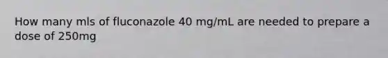 How many mls of fluconazole 40 mg/mL are needed to prepare a dose of 250mg