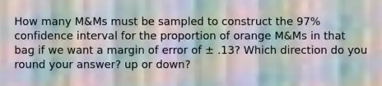 How many M&Ms must be sampled to construct the 97% confidence interval for the proportion of orange M&Ms in that bag if we want a margin of error of ± .13? Which direction do you round your answer? up or down?