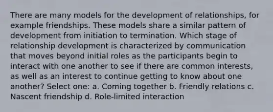 There are many models for the development of relationships, for example friendships. These models share a similar pattern of development from initiation to termination. Which stage of relationship development is characterized by communication that moves beyond initial roles as the participants begin to interact with one another to see if there are common interests, as well as an interest to continue getting to know about one another? Select one: a. Coming together b. Friendly relations c. Nascent friendship d. Role-limited interaction