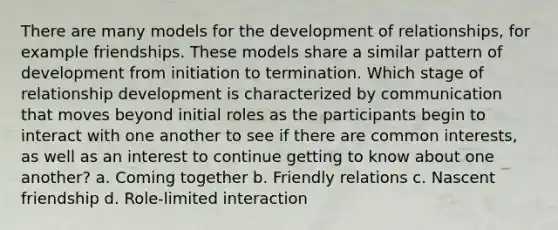 There are many models for the development of relationships, for example friendships. These models share a similar pattern of development from initiation to termination. Which stage of relationship development is characterized by communication that moves beyond initial roles as the participants begin to interact with one another to see if there are common interests, as well as an interest to continue getting to know about one another? a. Coming together b. Friendly relations c. Nascent friendship d. Role-limited interaction