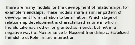 There are many models for the development of relationships, for example friendships. These models share a similar pattern of development from initiation to termination. Which stage of relationship development is characterized as one in which friends take each other for granted as friends, but not in a negative way? a. Maintenance b. Nascent friendship c. Stabilized friendship d. Role-limited interaction