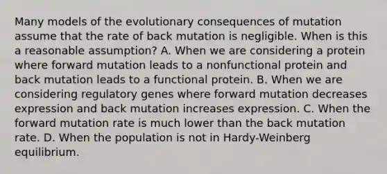 Many models of the evolutionary consequences of mutation assume that the rate of back mutation is negligible. When is this a reasonable assumption? A. When we are considering a protein where forward mutation leads to a nonfunctional protein and back mutation leads to a functional protein. B. When we are considering regulatory genes where forward mutation decreases expression and back mutation increases expression. C. When the forward mutation rate is much lower than the back mutation rate. D. When the population is not in Hardy-Weinberg equilibrium.