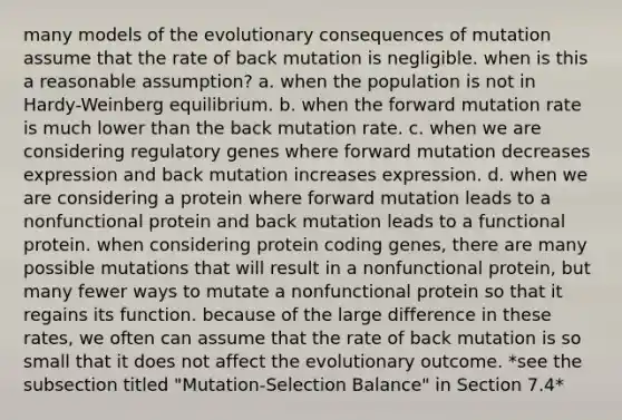 many models of the evolutionary consequences of mutation assume that the rate of back mutation is negligible. when is this a reasonable assumption? a. when the population is not in Hardy-Weinberg equilibrium. b. when the forward mutation rate is much lower than the back mutation rate. c. when we are considering regulatory genes where forward mutation decreases expression and back mutation increases expression. d. when we are considering a protein where forward mutation leads to a nonfunctional protein and back mutation leads to a functional protein. when considering protein coding genes, there are many possible mutations that will result in a nonfunctional protein, but many fewer ways to mutate a nonfunctional protein so that it regains its function. because of the large difference in these rates, we often can assume that the rate of back mutation is so small that it does not affect the evolutionary outcome. *see the subsection titled "Mutation-Selection Balance" in Section 7.4*