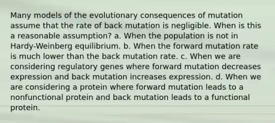 Many models of the evolutionary consequences of mutation assume that the rate of back mutation is negligible. When is this a reasonable assumption? a. When the population is not in Hardy-Weinberg equilibrium. b. When the forward mutation rate is much lower than the back mutation rate. c. When we are considering regulatory genes where forward mutation decreases expression and back mutation increases expression. d. When we are considering a protein where forward mutation leads to a nonfunctional protein and back mutation leads to a functional protein.