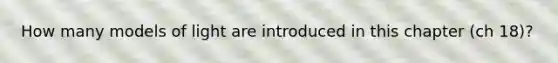 How many models of light are introduced in this chapter (ch 18)?