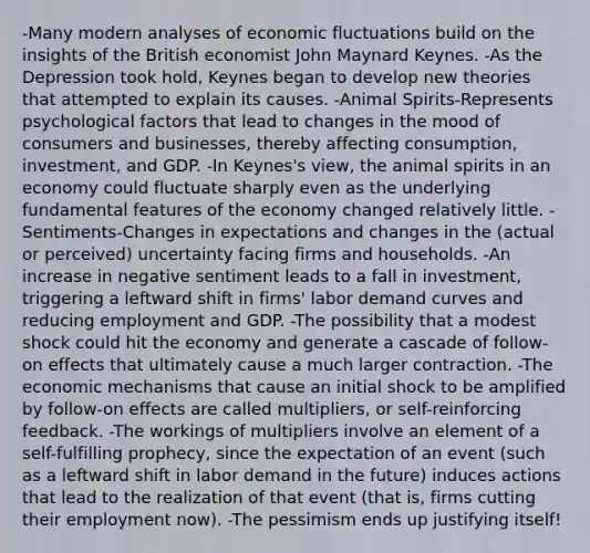 -Many modern analyses of economic fluctuations build on the insights of the British economist John Maynard Keynes. -As the Depression took hold, Keynes began to develop new theories that attempted to explain its causes. -Animal Spirits-Represents psychological factors that lead to changes in the mood of consumers and businesses, thereby affecting consumption, investment, and GDP. -In Keynes's view, the animal spirits in an economy could fluctuate sharply even as the underlying fundamental features of the economy changed relatively little. -Sentiments-Changes in expectations and changes in the (actual or perceived) uncertainty facing firms and households. -An increase in negative sentiment leads to a fall in investment, triggering a leftward shift in firms' labor demand curves and reducing employment and GDP. -The possibility that a modest shock could hit the economy and generate a cascade of follow-on effects that ultimately cause a much larger contraction. -The economic mechanisms that cause an initial shock to be amplified by follow-on effects are called multipliers, or self-reinforcing feedback. -The workings of multipliers involve an element of a self-fulfilling prophecy, since the expectation of an event (such as a leftward shift in labor demand in the future) induces actions that lead to the realization of that event (that is, firms cutting their employment now). -The pessimism ends up justifying itself!