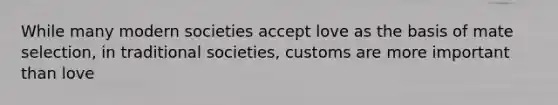 While many modern societies accept love as the basis of mate selection, in traditional societies, customs are more important than love