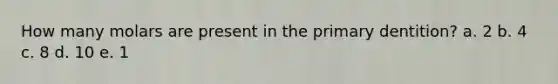 How many molars are present in the primary dentition? a. 2 b. 4 c. 8 d. 10 e. 1