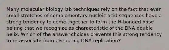 Many molecular biology lab techniques rely on the fact that even small stretches of complementary nucleic acid sequences have a strong tendency to come together to form the H-bonded base pairing that we recognize as characteristic of the DNA double helix. Which of the answer choices prevents this strong tendency to re-associate from disrupting DNA replication?