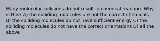 Many molecular collisions do not result in chemical reaction. Why is this? A) the colliding molecules are not the correct chemicals B) the colliding molecules do not have sufficient energy C) the colliding molecules do not have the correct orientations D) all the above