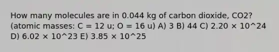 How many molecules are in 0.044 kg of carbon dioxide, CO2? (<a href='https://www.questionai.com/knowledge/k6F2qwrmRJ-atomic-masses' class='anchor-knowledge'>atomic masses</a>: C = 12 u; O = 16 u) A) 3 B) 44 C) 2.20 × 10^24 D) 6.02 × 10^23 E) 3.85 × 10^25