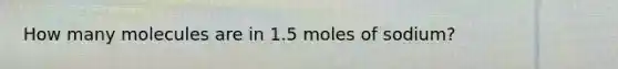 How many molecules are in 1.5 moles of sodium?