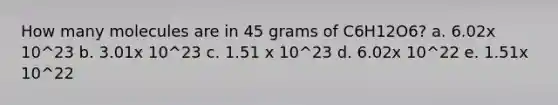 How many molecules are in 45 grams of C6H12O6? a. 6.02x 10^23 b. 3.01x 10^23 c. 1.51 x 10^23 d. 6.02x 10^22 e. 1.51x 10^22