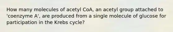 How many molecules of acetyl CoA, an acetyl group attached to 'coenzyme A', are produced from a single molecule of glucose for participation in the Krebs cycle?