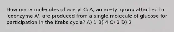 How many molecules of acetyl CoA, an acetyl group attached to 'coenzyme A', are produced from a single molecule of glucose for participation in the Krebs cycle? A) 1 B) 4 C) 3 D) 2