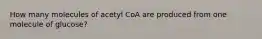 How many molecules of acetyl CoA are produced from one molecule of glucose?