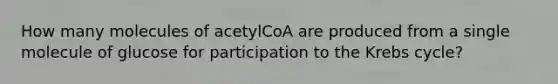 How many molecules of acetylCoA are produced from a single molecule of glucose for participation to the Krebs cycle?