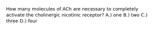 How many molecules of ACh are necessary to completely activate the cholinergic nicotinic receptor? A.) one B.) two C.) three D.) four