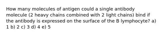 How many molecules of antigen could a single antibody molecule (2 heavy chains combined with 2 light chains) bind if the antibody is expressed on the surface of the B lymphocyte? a) 1 b) 2 c) 3 d) 4 e) 5