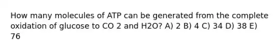 How many molecules of ATP can be generated from the complete oxidation of glucose to CO 2 and H2O? A) 2 B) 4 C) 34 D) 38 E) 76