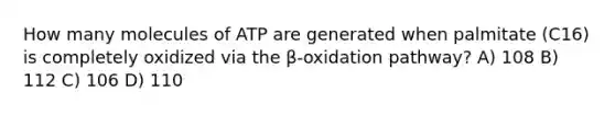 How many molecules of ATP are generated when palmitate (C16) is completely oxidized via the β-oxidation pathway? A) 108 B) 112 C) 106 D) 110