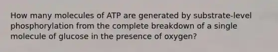 How many molecules of ATP are generated by substrate-level phosphorylation from the complete breakdown of a single molecule of glucose in the presence of oxygen?