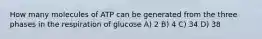 How many molecules of ATP can be generated from the three phases in the respiration of glucose A) 2 B) 4 C) 34 D) 38