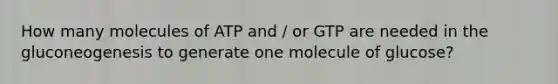 How many molecules of ATP and / or GTP are needed in the gluconeogenesis to generate one molecule of glucose?