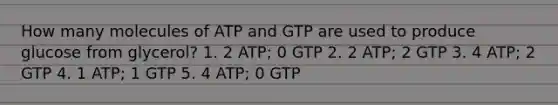 How many molecules of ATP and GTP are used to produce glucose from glycerol? 1. 2 ATP; 0 GTP 2. 2 ATP; 2 GTP 3. 4 ATP; 2 GTP 4. 1 ATP; 1 GTP 5. 4 ATP; 0 GTP