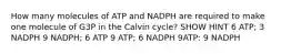 How many molecules of ATP and NADPH are required to make one molecule of G3P in the Calvin cycle? SHOW HINT 6 ATP; 3 NADPH 9 NADPH; 6 ATP 9 ATP; 6 NADPH 9ATP: 9 NADPH