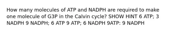 How many molecules of ATP and NADPH are required to make one molecule of G3P in the Calvin cycle? SHOW HINT 6 ATP; 3 NADPH 9 NADPH; 6 ATP 9 ATP; 6 NADPH 9ATP: 9 NADPH