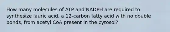 How many molecules of ATP and NADPH are required to synthesize lauric acid, a 12-carbon fatty acid with no double bonds, from acetyl CoA present in the cytosol?