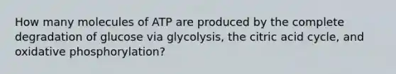 How many molecules of ATP are produced by the complete degradation of glucose via glycolysis, the citric acid cycle, and oxidative phosphorylation?