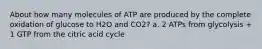 About how many molecules of ATP are produced by the complete oxidation of glucose to H2O and CO2? a. 2 ATPs from glycolysis + 1 GTP from the citric acid cycle