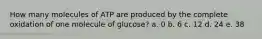 How many molecules of ATP are produced by the complete oxidation of one molecule of glucose? a. 0 b. 6 c. 12 d. 24 e. 38